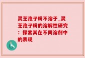 灵芝孢子粉不溶于_灵芝孢子粉的溶解性研究：探索其在不同溶剂中的表现