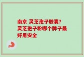 南京 灵芝孢子胶囊？灵芝孢子粉哪个牌子最好用安全