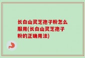 长白山灵芝孢子粉怎么服用(长白山灵芝孢子粉的正确用法)