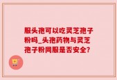 服头孢可以吃灵芝孢子粉吗_头孢药物与灵芝孢子粉同服是否安全？