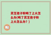 灵芝孢子粉喝了上火怎么办(喝了灵芝孢子粉上火怎么办？)
