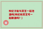 枸杞子能与灵芝一起泡酒吗(枸杞和灵芝可一起酿酒吗？)