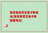 张家窝卖灵芝孢子粉地址(张家窝灵芝孢子粉销售地点)