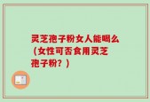 灵芝孢子粉女人能喝么 (女性可否食用灵芝孢子粉？)