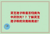 灵芝孢子粉是否归类为中药饮片？？了解灵芝孢子粉的分类和用途？