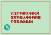 灵芝石斛和太子参(灵芝石斛和太子参的药用价值及功效比较)