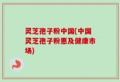灵芝孢子粉中国(中国灵芝孢子粉惠及健康市场)