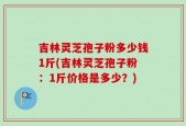 吉林灵芝孢子粉多少钱1斤(吉林灵芝孢子粉：1斤价格是多少？)
