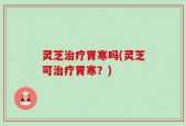 灵芝治疗胃寒吗(灵芝可治疗胃寒？)