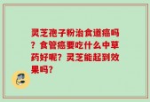 灵芝孢子粉治食道癌吗？食管癌要吃什么中草药好呢？灵芝能起到效果吗？