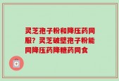 灵芝孢子粉和降压药同服？灵芝破壁孢子粉能同降压药降糖药同食
