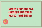 破壁孢子粉的食用方法(破壁孢子粉的正确食用方式，健康必须知！)