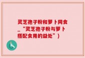 灵芝孢子粉和萝卜同食_“灵芝孢子粉与萝卜搭配食用的益处”)