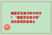 破壁灵芝孢子粉不好冲？“破壁灵芝孢子粉”这玩意真的有用么