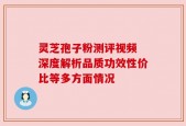 灵芝孢子粉测评视频 深度解析品质功效性价比等多方面情况