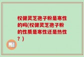 权健灵芝孢子粉是寒性的吗(权健灵芝孢子粉的性质是寒性还是热性？)