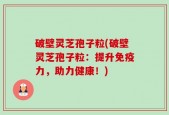 破壁灵芝孢子粒(破壁灵芝孢子粒：提升免疫力，助力健康！)