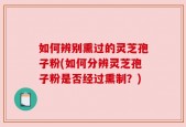 如何辨别熏过的灵芝孢子粉(如何分辨灵芝孢子粉是否经过熏制？)