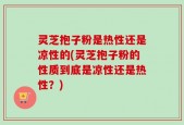 灵芝抱子粉是热性还是凉性的(灵芝抱子粉的性质到底是凉性还是热性？)
