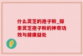 什么灵芝的孢子粉_探索灵芝孢子粉的神奇功效与健康益处