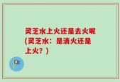 灵芝水上火还是去火呢(灵芝水：是清火还是上火？)