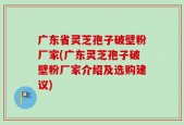 广东省灵芝孢子破壁粉厂家(广东灵芝孢子破壁粉厂家介绍及选购建议)