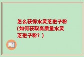 怎么获得水灵芝孢子粉(如何获取高质量水灵芝孢子粉？)