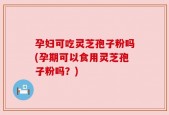 孕妇可吃灵芝孢子粉吗(孕期可以食用灵芝孢子粉吗？)