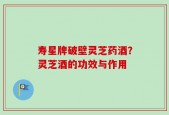 寿星牌破壁灵芝药酒？灵芝酒的功效与作用