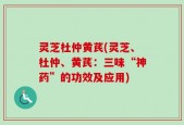 灵芝杜仲黄芪(灵芝、杜仲、黄芪：三味“神药”的功效及应用)