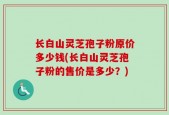 长白山灵芝孢子粉原价多少钱(长白山灵芝孢子粉的售价是多少？)
