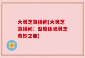 大灵芝直播间(大灵芝直播间：深度体验灵芝奇妙之旅)