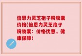 倍恩力灵芝孢子粉胶囊价格(倍恩力灵芝孢子粉胶囊：价格优惠，健康保障！