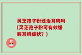 灵芝孢子粉还治耳鸣吗(灵芝孢子粉可有效缓解耳鸣症状？)