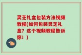 灵芝礼盒包装方法视频教程(如何包装灵芝礼盒？这个视频教程告诉你！)