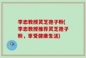 李忠教授灵芝孢子粉(李忠教授推荐灵芝孢子粉，享受健康生活)