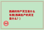 西藏的特产灵芝是什么东西(西藏出产的灵芝是什么？)