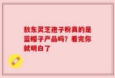 敖东灵芝孢子粉真的是蓝帽子产品吗？看完你就明白了