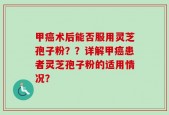 甲癌术后能否服用灵芝孢子粉？？详解甲癌患者灵芝孢子粉的适用情况？