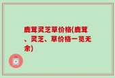 鹿茸灵芝草价格(鹿茸、灵芝、草价格一览无余)