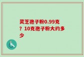 灵芝孢子粉0.99克？10克孢子粉大约多少