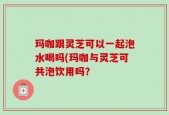 玛咖跟灵芝可以一起泡水喝吗(玛咖与灵芝可共泡饮用吗？