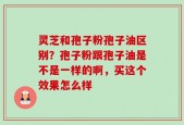灵芝和孢子粉孢子油区别？孢子粉跟孢子油是不是一样的啊，买这个效果怎么样