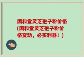 国和堂灵芝孢子粉价格(国和堂灵芝孢子粉价格变动，必买利器！)