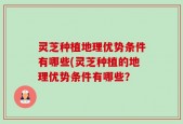 灵芝种植地理优势条件有哪些(灵芝种植的地理优势条件有哪些？