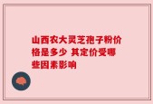山西农大灵芝孢子粉价格是多少 其定价受哪些因素影响