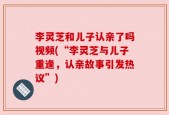 李灵芝和儿子认亲了吗视频(“李灵芝与儿子重逢，认亲故事引发热议”)