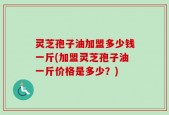 灵芝孢子油加盟多少钱一斤(加盟灵芝孢子油一斤价格是多少？)