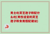 男士吃灵芝孢子粉配什么吃(男性适宜的灵芝孢子粉食用搭配建议)