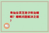 寿仙谷灵芝孢子粉治睡眠？睡眠问题解决之道？